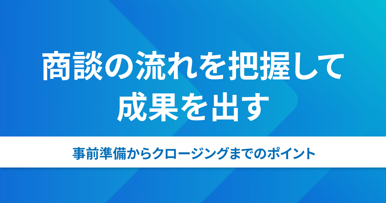 商談の流れを把握して成果を出す｜事前準備からクロージングまでの 